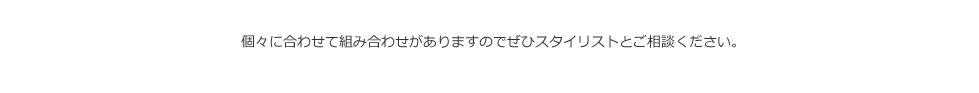 個々に合わせて組み合わせがありますのでぜひスタイリストとご相談ください。