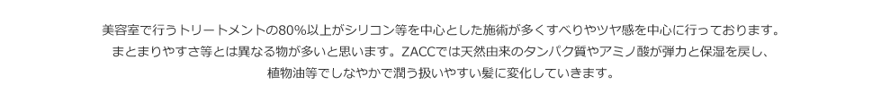 ZACCでは天然由来のタンパク質やアミノ酸が弾力と保湿を戻し、植物油等でしなやかで潤う扱いやすい髪に変化していきます。